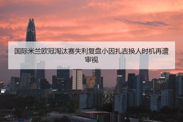 国际米兰欧冠淘汰赛失利复盘小因扎吉换人时机再遭审视