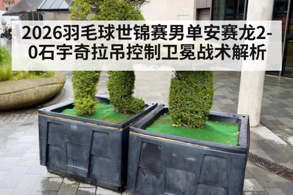 2026羽毛球世锦赛男单安赛龙2-0石宇奇拉吊控制卫冕战术解析