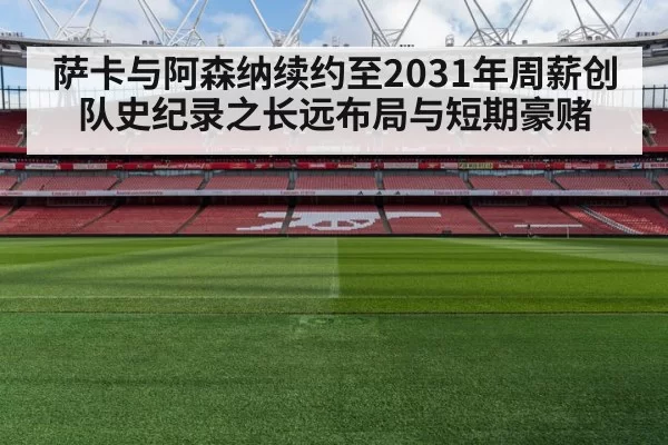 萨卡与阿森纳续约至2031年周薪创队史纪录之长远布局与短期豪赌