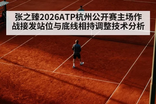张之臻2026ATP杭州公开赛主场作战接发站位与底线相持调整技术分析